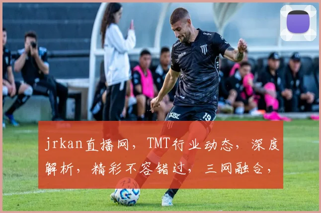 jrkan直播网，TMT行业动态，深度解析，精彩不容错过，三网融合，创新趋势，共探未来。