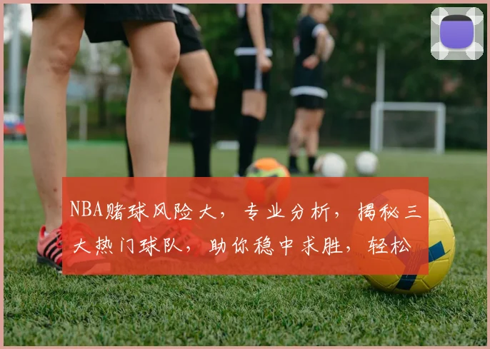 NBA赌球风险大，专业分析，揭秘三大热门球队，助你稳中求胜，轻松赢钱